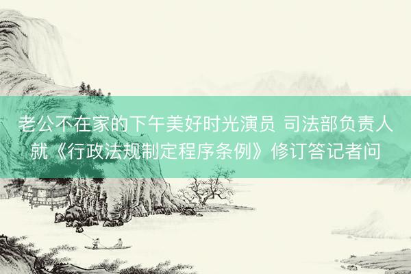 老公不在家的下午美好时光演员 司法部负责人就《行政法规制定程序条例》修订答记者问
