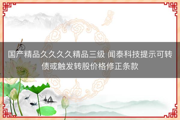 国产精品久久久久精品三级 闻泰科技提示可转债或触发转股价格修正条款