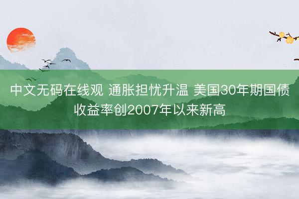 中文无码在线观 通胀担忧升温 美国30年期国债收益率创2007年以来新高