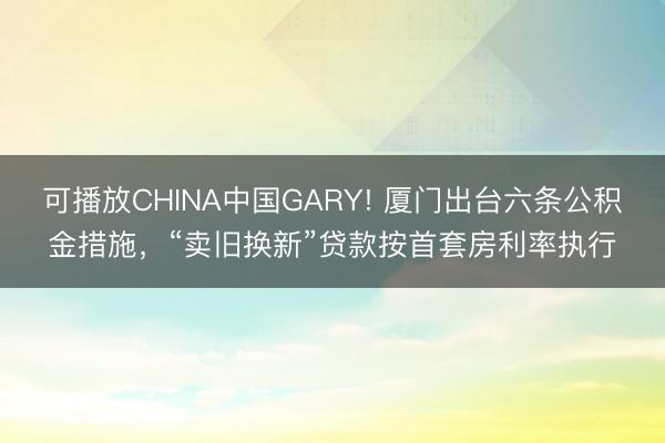 可播放CHINA中国GARY! 厦门出台六条公积金措施，“卖旧换新”贷款按首套房利率执行