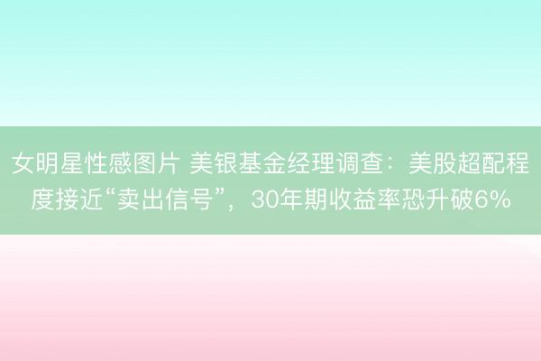 女明星性感图片 美银基金经理调查：美股超配程度接近“卖出信号”，30年期收益率恐升破6%