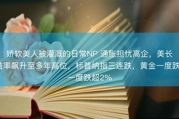 娇软美人被灌溉的日常NP 通胀担忧高企，美长债收益率飙升至多年高位，标普纳指三连跌，黄金一度跌超2%