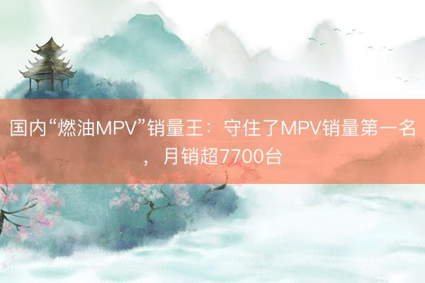 国内“燃油MPV”销量王:守住了MPV销量第一名,月销超7700台