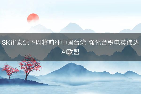 SK崔泰源下周将前往中国台湾 强化台积电英伟达AI联盟