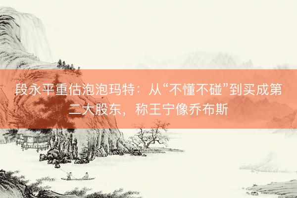段永平重估泡泡玛特：从“不懂不碰”到买成第二大股东，称王宁像乔布斯