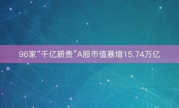 96家“千亿新贵”A股市值暴增15.74万亿
