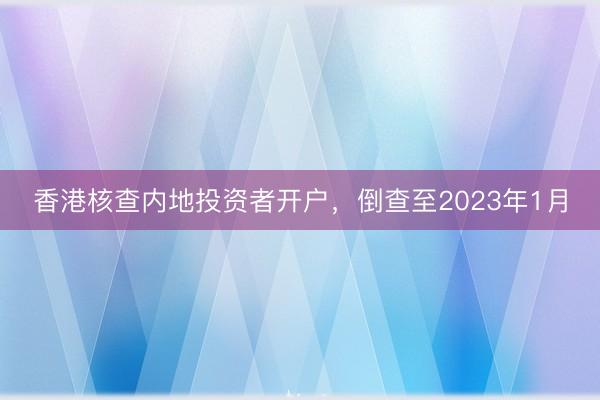 香港核查内地投资者开户，倒查至2023年1月