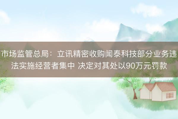 市场监管总局：立讯精密收购闻泰科技部分业务违法实施经营者集中 决定对其处以90万元罚款