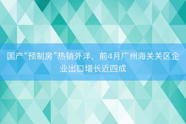 国产“预制房”热销外洋，前4月广州海关关区企业出口增长近四成
