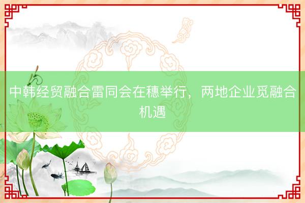 中韩经贸融合雷同会在穗举行，两地企业觅融合机遇