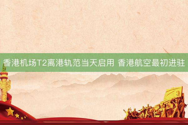 香港机场T2离港轨范当天启用 香港航空最初进驻