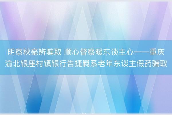 明察秋毫辨骗取 顺心督察暖东谈主心——重庆渝北银座村镇银行告捷羁系老年东谈主假药骗取