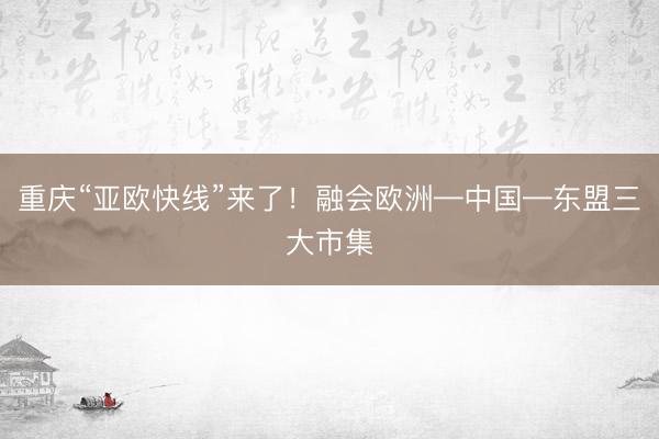重庆“亚欧快线”来了！融会欧洲—中国—东盟三大市集