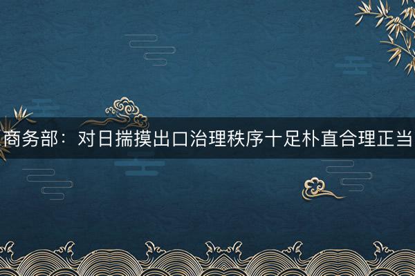 商务部：对日揣摸出口治理秩序十足朴直合理正当