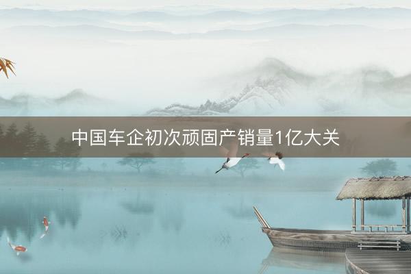 中国车企初次顽固产销量1亿大关