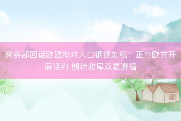 商务部回话欧盟拟对入口钢铁加税：正与欧方开展谈判 期待收尾双赢遵循