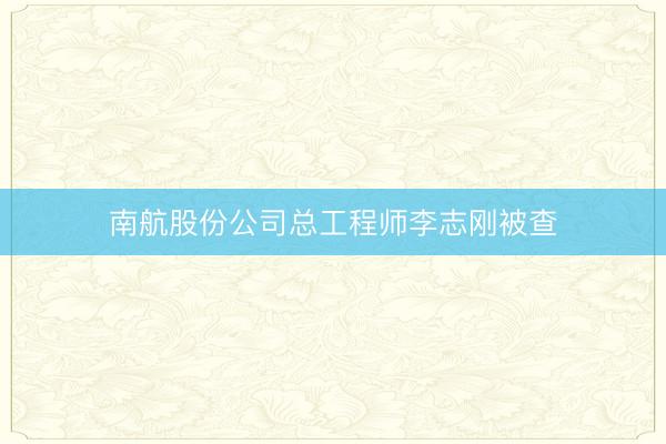 南航股份公司总工程师李志刚被查