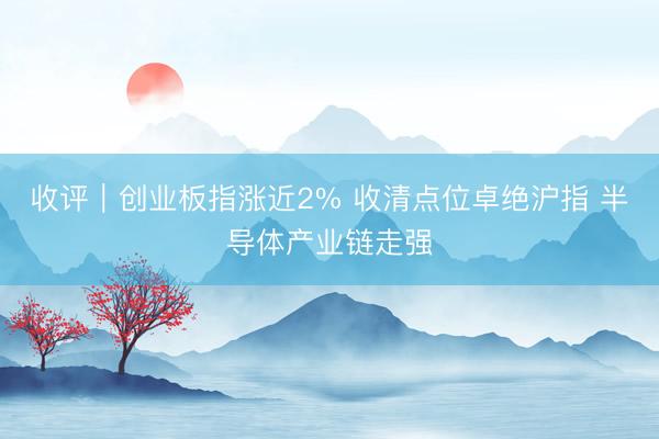 收评|创业板指涨近2% 收清点位卓绝沪指 半导体产业链走强
