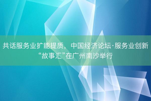 共话服务业扩能提质，中国经济论坛·服务业创新“故事汇”在广州南沙举行