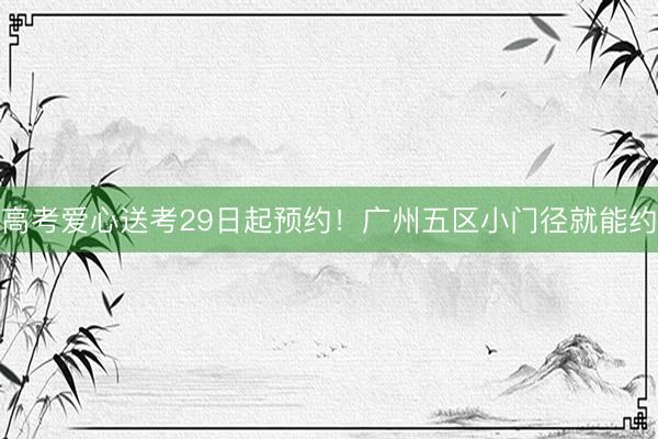 高考爱心送考29日起预约!广州五区小门径就能约