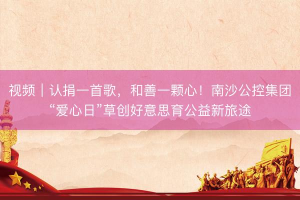 视频｜认捐一首歌，和善一颗心！南沙公控集团“爱心日”草创好意思育公益新旅途
