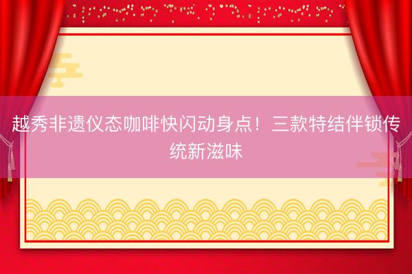 越秀非遗仪态咖啡快闪动身点！三款特结伴锁传统新滋味