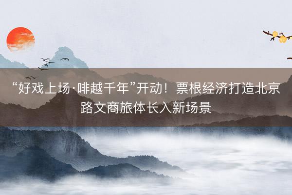 “好戏上场·啡越千年”开动!票根经济打造北京路文商旅体长入新场景