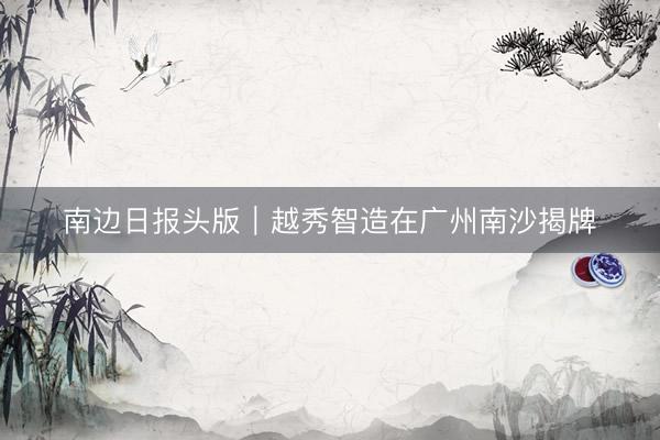 南边日报头版｜越秀智造在广州南沙揭牌