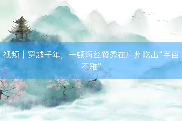 视频｜穿越千年，一顿海丝餐秀在广州吃出“宇宙不雅”