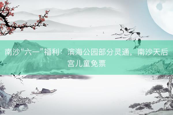 南沙“六一”福利:滨海公园部分灵通,南沙天后宫儿童免票