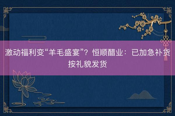 激动福利变“羊毛盛宴”？恒顺醋业：已加急补货按礼貌发货