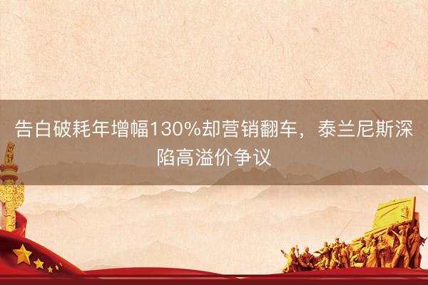 告白破耗年增幅130%却营销翻车，泰兰尼斯深陷高溢价争议
