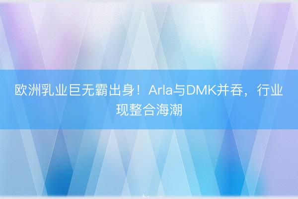 欧洲乳业巨无霸出身！Arla与DMK并吞，行业现整合海潮