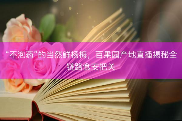 “不泡药”的当然鲜杨梅，百果园产地直播揭秘全链路食安把关