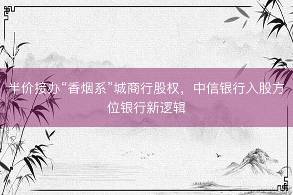 半价接办“香烟系”城商行股权，中信银行入股方位银行新逻辑