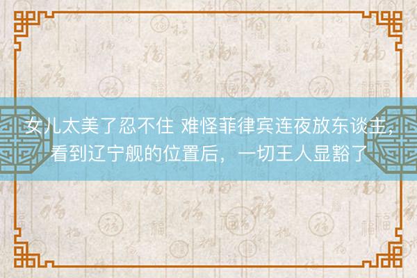 女儿太美了忍不住 难怪菲律宾连夜放东谈主，看到辽宁舰的位置后，一切王人显豁了