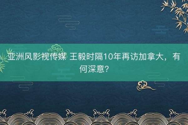 亚洲风影视传媒 王毅时隔10年再访加拿大，有何深意？