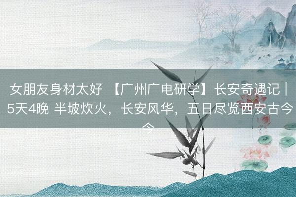 女朋友身材太好 【广州广电研学】长安奇遇记 | 5天4晚 半坡炊火，长安风华，五日尽览西安古今