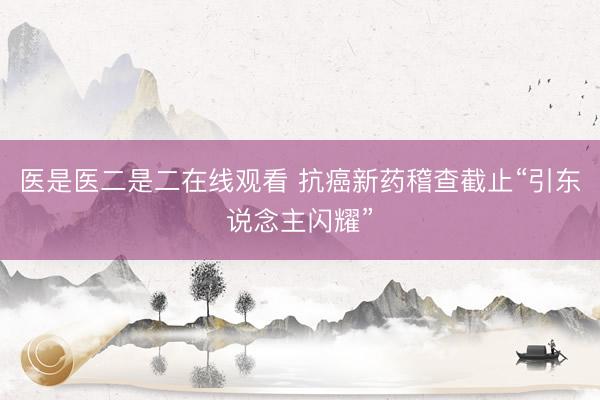 医是医二是二在线观看 抗癌新药稽查截止“引东说念主闪耀”