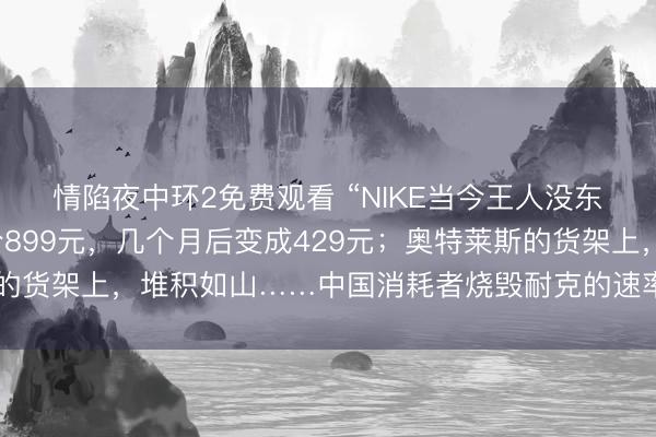 情陷夜中环2免费观看 “NIKE当今王人没东说念主穿了吗？”原价899元，几个月后变成429元；奥特莱斯的货架上，堆积如山……中国消耗者烧毁耐克的速率，比思象中更快