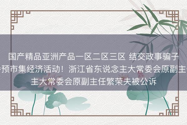 国产精品亚洲产品一区二区三区 结交政事骗子，违规骚动、参预市集经济活动！浙江省东说念主大常委会原副主任繁荣夫被公诉