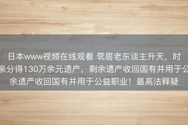 日本www视频在线观看 茕居老东谈主升天，时常上门探听温和的远亲分得130万余元遗产，剩余遗产收回国有并用于公益职业！最高法释疑