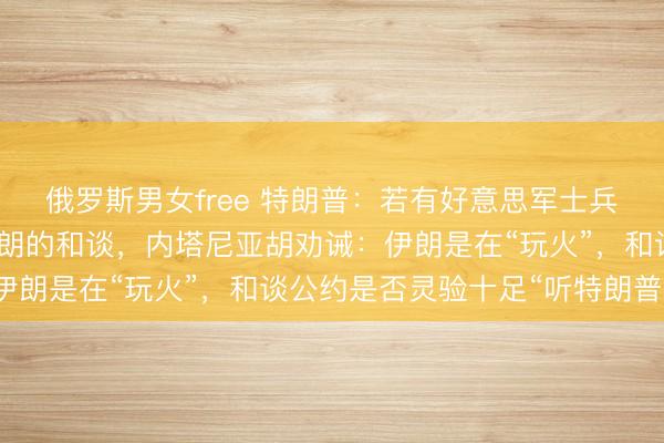 俄罗斯男女free 特朗普：若有好意思军士兵战死，将酌量隔断同伊朗的和谈，内塔尼亚胡劝诫：伊朗是在“玩火”，和谈公约是否灵验十足“听特朗普的”
