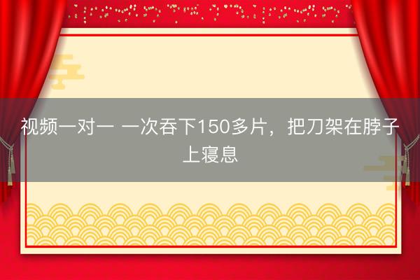 视频一对一 一次吞下150多片，把刀架在脖子上寝息