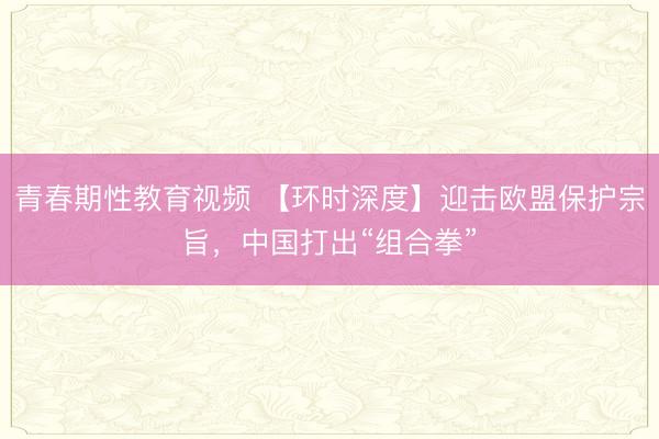 青春期性教育视频 【环时深度】迎击欧盟保护宗旨，中国打出“组合拳”
