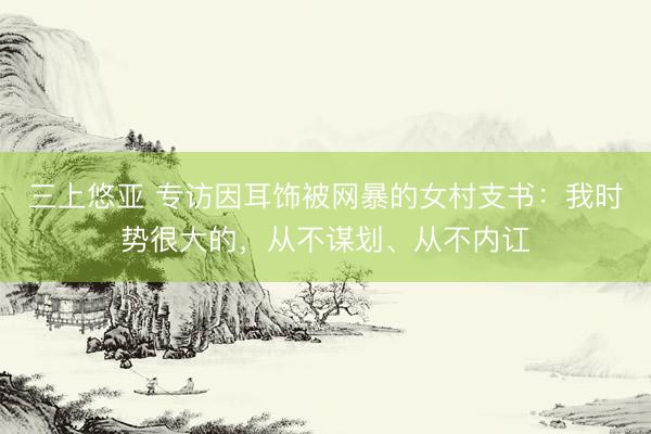 三上悠亚 专访因耳饰被网暴的女村支书：我时势很大的，从不谋划、从不内讧