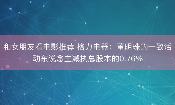 和女朋友看电影推荐 格力电器：董明珠的一致活动东说念主减执总股本的0.76%