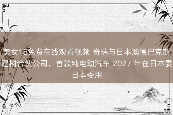 美女18免费在线观看视频 奇瑞与日本澳德巴克斯等建树合伙公司，首款纯电动汽车 2027 年在日本委用
