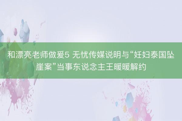 和漂亮老师做爰5 无忧传媒说明与“妊妇泰国坠崖案”当事东说念主王暖暖解约