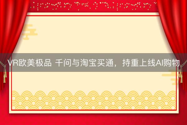 VR欧美极品 千问与淘宝买通，持重上线AI购物